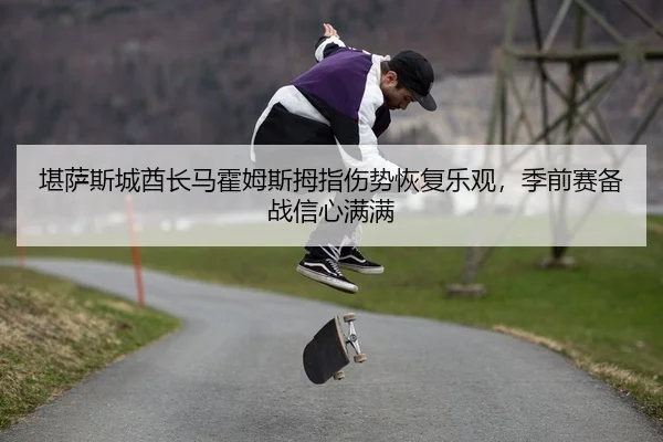 堪萨斯城酋长马霍姆斯拇指伤势恢复乐观，季前赛备战信心满满